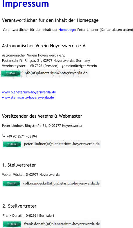 Impressum  Verantwortlicher für den Inhalt der Homepage: Peter Lindner (Kontaktdaten unten)    Astronomischer Verein Hoyerswerda e.V. Astronomischer Verein Hoyerswerda e.V. Postanschrift: Ringstr. 21, 02977 Hoyerswerda, Germany Vereinsregister:   VR 7396 (Dresden) - gemeinnütziger Verein  t: +49 (0)3571 408195   www.planetarium-hoyerswerda.de www.sternwarte-hoyerswerda.de Vorsitzender des Vereins & Webmaster Peter Lindner, Ringstraße 21, D-02977 Hoyerswerda   +49 (0)3571 408194            1. Stellvertreter Volker Möckel, D-02977 Hoyerswerda              2. Stellvertreter Frank Donath, D-02994 Bernsdorf                   Verantwortlicher für den Inhalt der Homepage